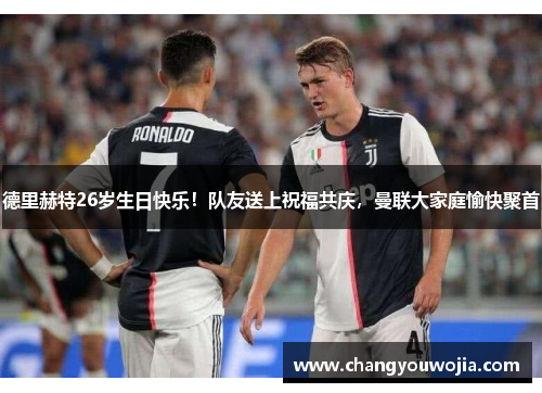 德里赫特26岁生日快乐！队友送上祝福共庆，曼联大家庭愉快聚首