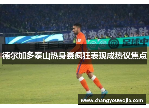 德尔加多泰山热身赛疯狂表现成热议焦点