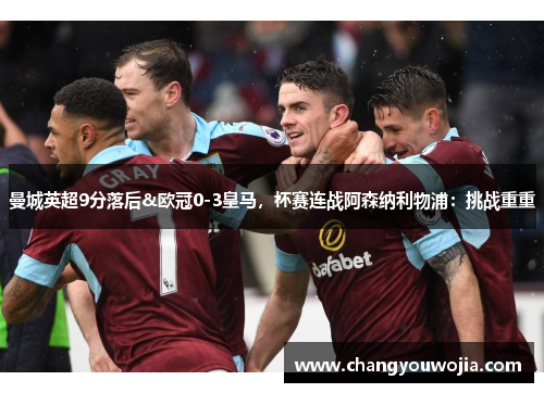 曼城英超9分落后&欧冠0-3皇马，杯赛连战阿森纳利物浦：挑战重重